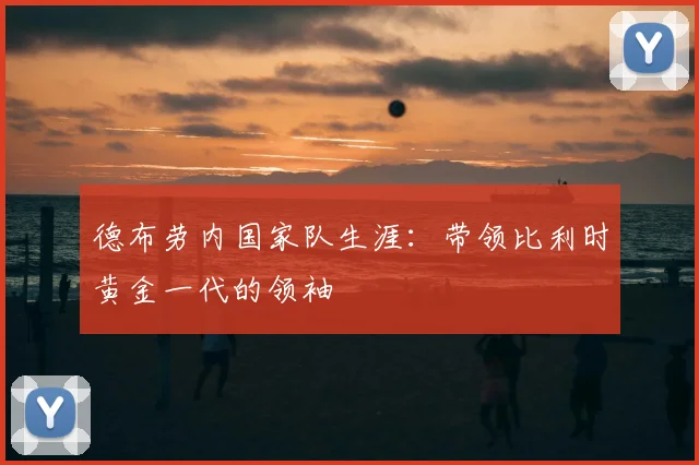 德布劳内国家队生涯:带领比利时黄金一代的领袖