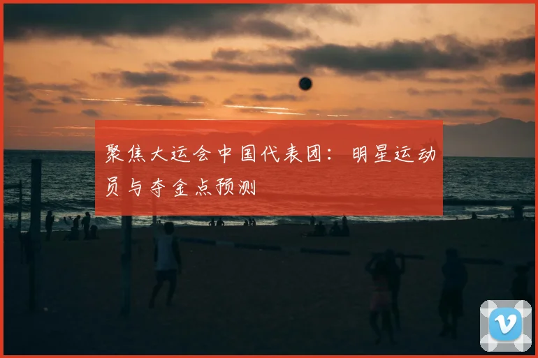 聚焦大运会中国代表团:明星运动员与夺金点预测