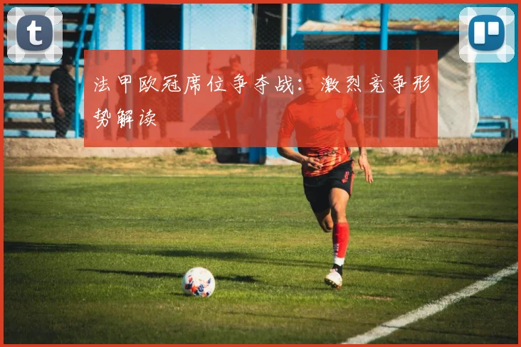 法甲欧冠席位争夺战:激烈竞争形势解读