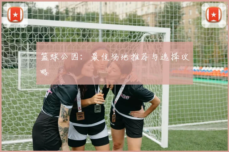 篮球公园：最佳场地推荐与选择攻略